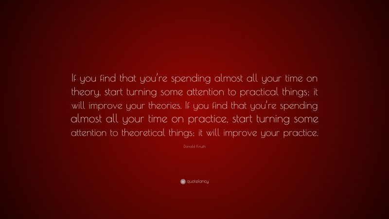 Donald Knuth Quote: “If you find that you’re spending almost all your time on theory, start turning some attention to practical things; it will improve your theories. If you find that you’re spending almost all your time on practice, start turning some attention to theoretical things; it will improve your practice.”