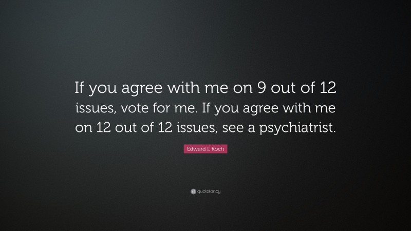 Edward I. Koch Quote: “If you agree with me on 9 out of 12 issues, vote for me. If you agree with me on 12 out of 12 issues, see a psychiatrist.”