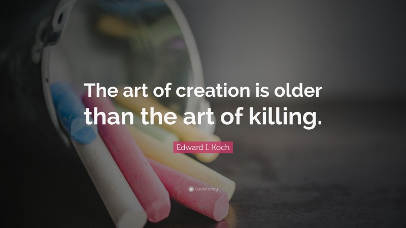 Edward I. Koch Quote: “The art of creation is older than the art of killing.”