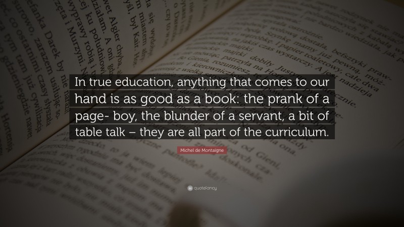 Michel de Montaigne Quote: “In true education, anything that comes to our hand is as good as a book: the prank of a page- boy, the blunder of a servant, a bit of table talk – they are all part of the curriculum.”