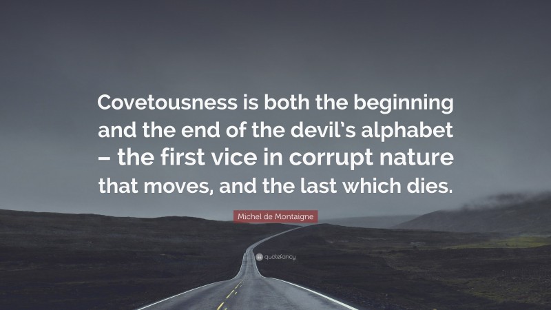 Michel de Montaigne Quote: “Covetousness is both the beginning and the end of the devil’s alphabet – the first vice in corrupt nature that moves, and the last which dies.”