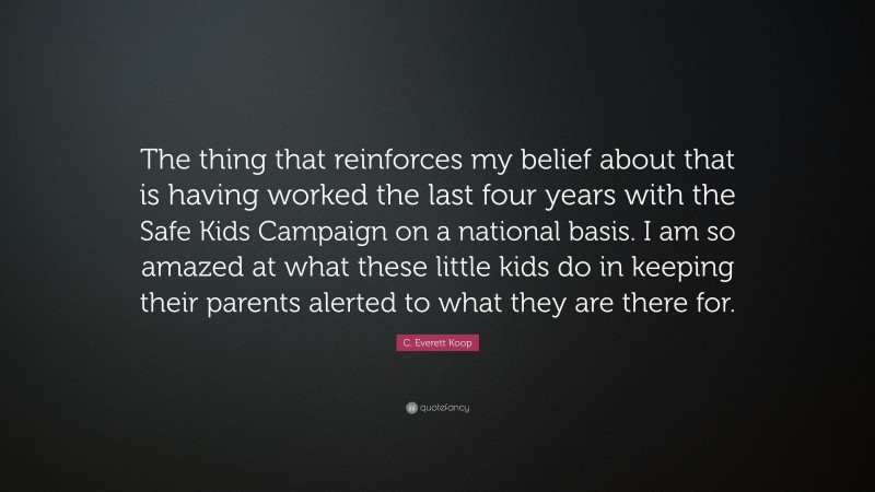 C. Everett Koop Quote: “The thing that reinforces my belief about that is having worked the last four years with the Safe Kids Campaign on a national basis. I am so amazed at what these little kids do in keeping their parents alerted to what they are there for.”