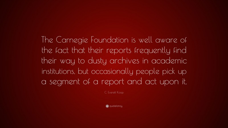 C. Everett Koop Quote: “The Carnegie Foundation is well aware of the fact that their reports frequently find their way to dusty archives in academic institutions, but occasionally people pick up a segment of a report and act upon it.”