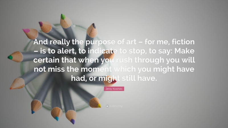 Jerzy Kosiński Quote: “And really the purpose of art – for me, fiction – is to alert, to indicate to stop, to say: Make certain that when you rush through you will not miss the moment which you might have had, or might still have.”