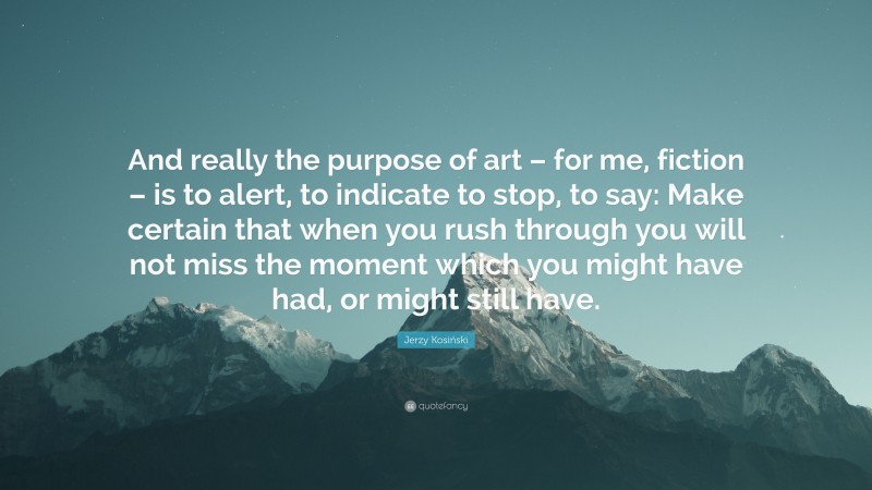 Jerzy Kosiński Quote: “And really the purpose of art – for me, fiction – is to alert, to indicate to stop, to say: Make certain that when you rush through you will not miss the moment which you might have had, or might still have.”