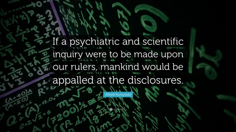 Alfred Korzybski Quote: “If a psychiatric and scientific inquiry were to be made upon our rulers, mankind would be appalled at the disclosures.”