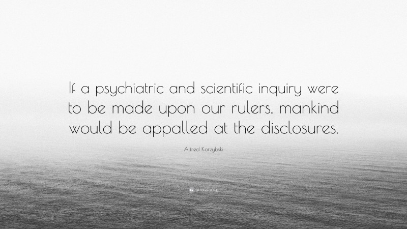 Alfred Korzybski Quote: “If a psychiatric and scientific inquiry were to be made upon our rulers, mankind would be appalled at the disclosures.”