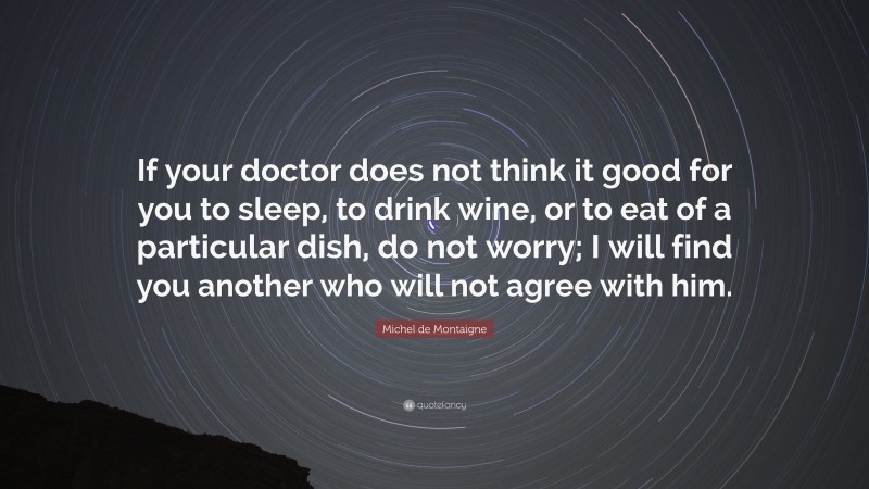 Michel de Montaigne Quote: “If your doctor does not think it good for you to sleep, to drink wine, or to eat of a particular dish, do not worry; I will find you another who will not agree with him.”