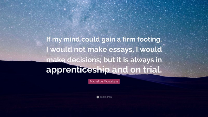 Michel de Montaigne Quote: “If my mind could gain a firm footing, I would not make essays, I would make decisions; but it is always in apprenticeship and on trial.”