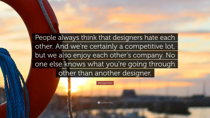Michael Kors Quote: “People always think that designers hate each other. And we’re certainly a competitive lot, but we also enjoy each other’s company. No one else knows what you’re going through other than another designer.”