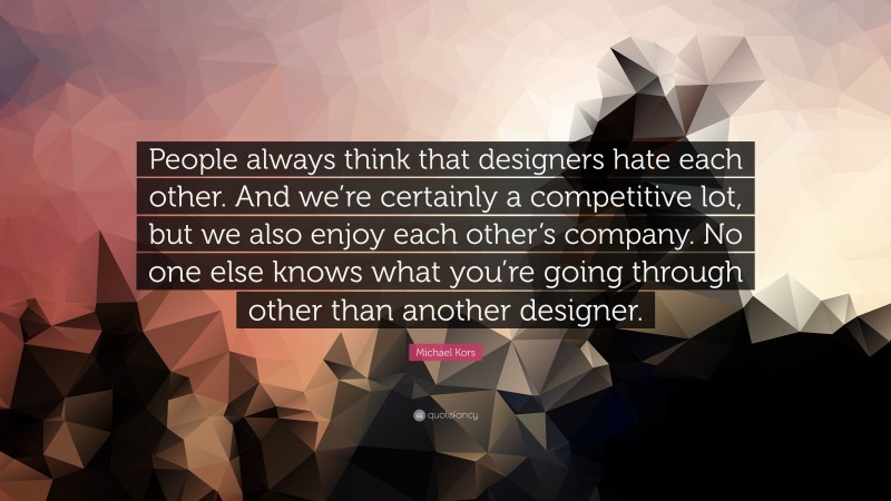 Michael Kors Quote: “People always think that designers hate each other. And we’re certainly a competitive lot, but we also enjoy each other’s company. No one else knows what you’re going through other than another designer.”