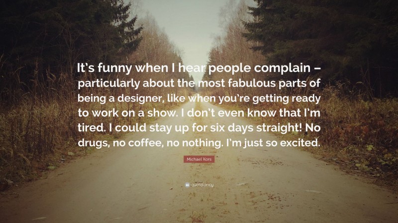 Michael Kors Quote: “It’s funny when I hear people complain – particularly about the most fabulous parts of being a designer, like when you’re getting ready to work on a show. I don’t even know that I’m tired. I could stay up for six days straight! No drugs, no coffee, no nothing. I’m just so excited.”