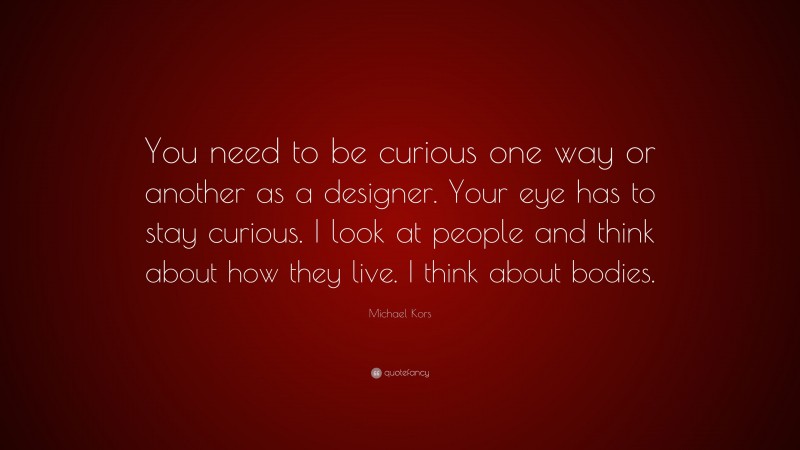 Michael Kors Quote: “You need to be curious one way or another as a designer. Your eye has to stay curious. I look at people and think about how they live. I think about bodies.”