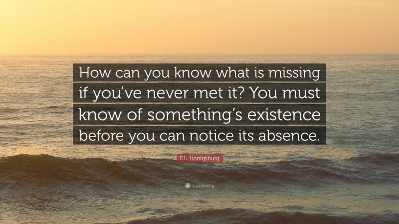 E.L. Konigsburg Quote: “How can you know what is missing if you’ve never met it? You must know of something’s existence before you can notice its absence.”