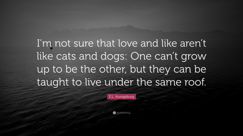 E.L. Konigsburg Quote: “I’m not sure that love and like aren’t like cats and dogs: One can’t grow up to be the other, but they can be taught to live under the same roof.”