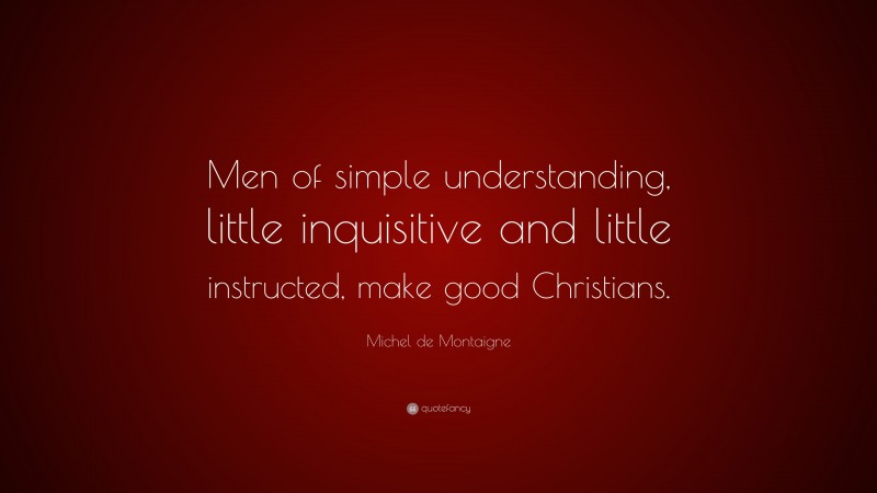 Michel de Montaigne Quote: “Men of simple understanding, little inquisitive and little instructed, make good Christians.”