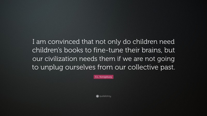 E.L. Konigsburg Quote: “I am convinced that not only do children need children’s books to fine-tune their brains, but our civilization needs them if we are not going to unplug ourselves from our collective past.”
