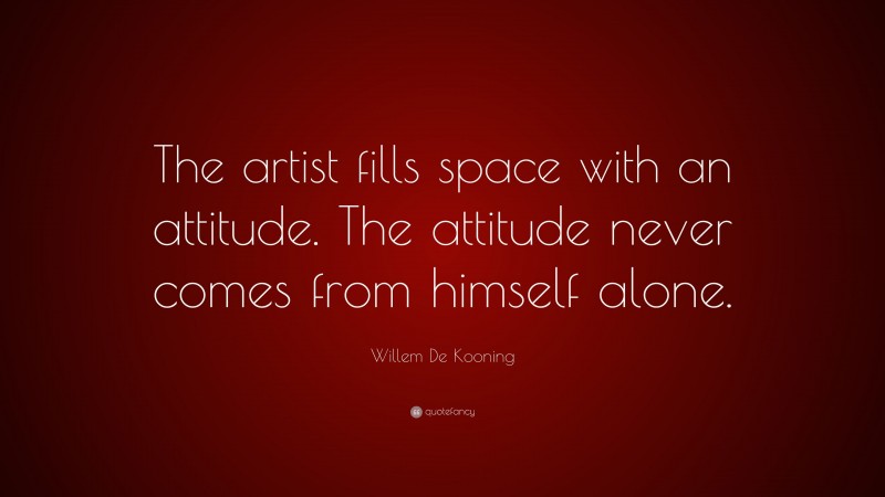 Willem De Kooning Quote: “The artist fills space with an attitude. The attitude never comes from himself alone.”