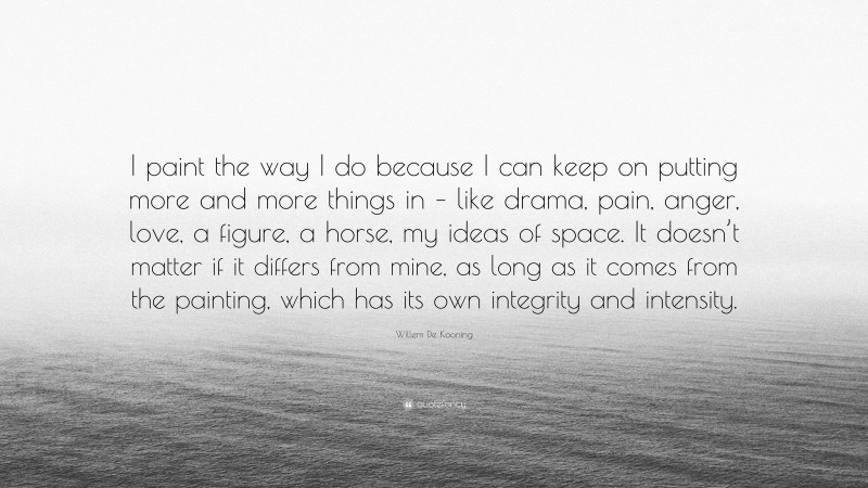 Willem De Kooning Quote: “I paint the way I do because I can keep on putting more and more things in – like drama, pain, anger, love, a figure, a horse, my ideas of space. It doesn’t matter if it differs from mine, as long as it comes from the painting, which has its own integrity and intensity.”