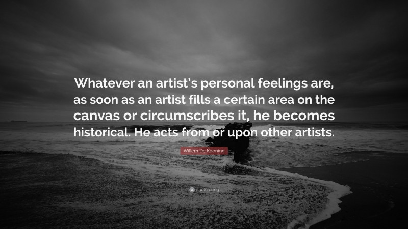 Willem De Kooning Quote: “Whatever an artist’s personal feelings are, as soon as an artist fills a certain area on the canvas or circumscribes it, he becomes historical. He acts from or upon other artists.”