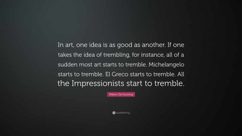 Willem De Kooning Quote: “In art, one idea is as good as another. If one takes the idea of trembling, for instance, all of a sudden most art starts to tremble. Michelangelo starts to tremble. El Greco starts to tremble. All the Impressionists start to tremble.”