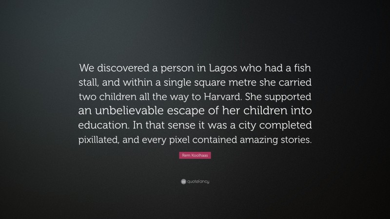 Rem Koolhaas Quote: “We discovered a person in Lagos who had a fish stall, and within a single square metre she carried two children all the way to Harvard. She supported an unbelievable escape of her children into education. In that sense it was a city completed pixillated, and every pixel contained amazing stories.”