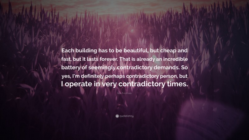 Rem Koolhaas Quote: “Each building has to be beautiful, but cheap and fast, but it lasts forever. That is already an incredible battery of seemingly contradictory demands. So yes, I’m definitely perhaps contradictory person, but I operate in very contradictory times.”