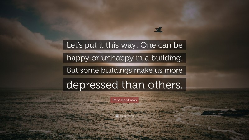 Rem Koolhaas Quote: “Let’s put it this way: One can be happy or unhappy in a building. But some buildings make us more depressed than others.”