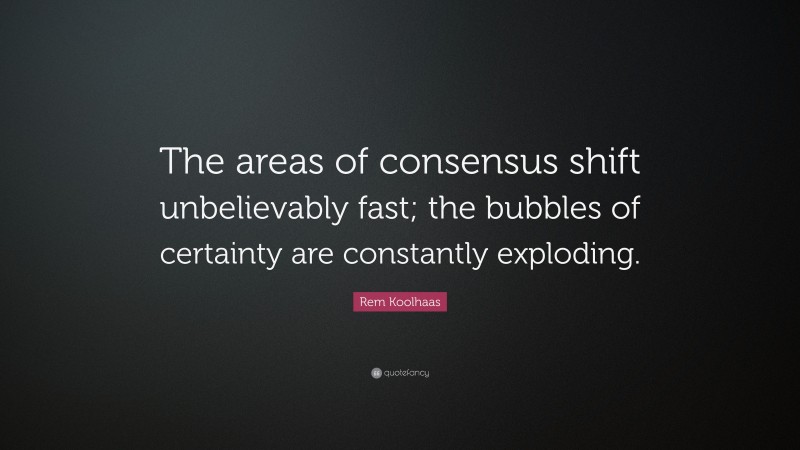 Rem Koolhaas Quote: “The areas of consensus shift unbelievably fast; the bubbles of certainty are constantly exploding.”
