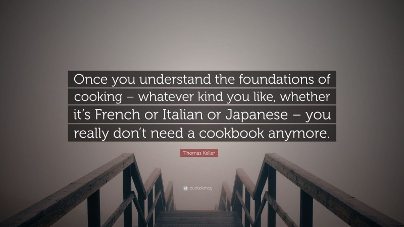 Thomas Keller Quote: “Once you understand the foundations of cooking – whatever kind you like, whether it’s French or Italian or Japanese – you really don’t need a cookbook anymore.”