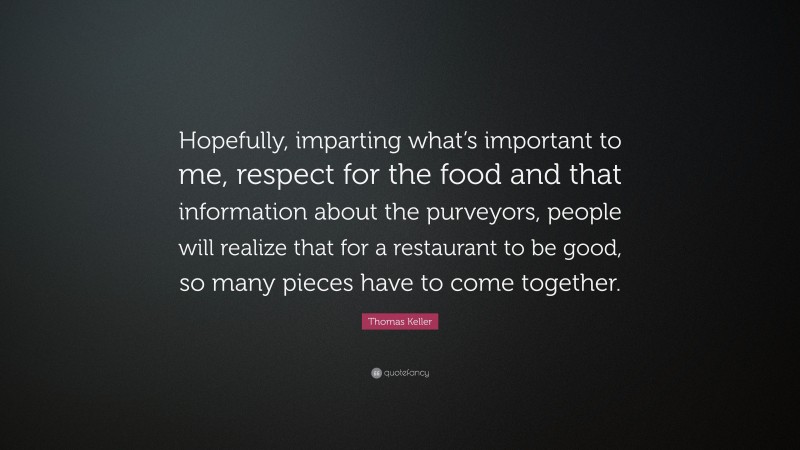Thomas Keller Quote: “Hopefully, imparting what’s important to me, respect for the food and that information about the purveyors, people will realize that for a restaurant to be good, so many pieces have to come together.”