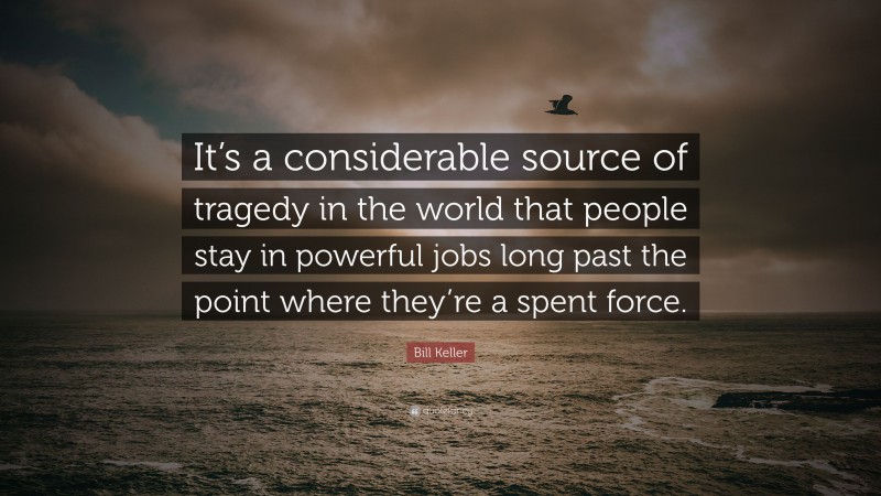 Bill Keller Quote: “It’s a considerable source of tragedy in the world that people stay in powerful jobs long past the point where they’re a spent force.”