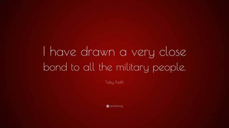 Toby Keith Quote: “I have drawn a very close bond to all the military people.”