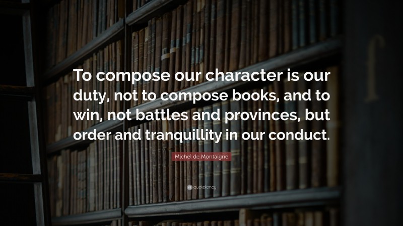 Michel de Montaigne Quote: “To compose our character is our duty, not to compose books, and to win, not battles and provinces, but order and tranquillity in our conduct.”