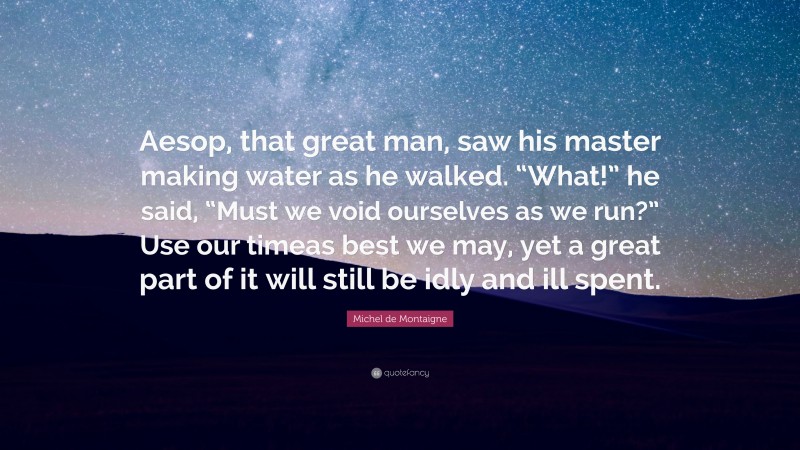 Michel de Montaigne Quote: “Aesop, that great man, saw his master making water as he walked. “What!” he said, “Must we void ourselves as we run?” Use our timeas best we may, yet a great part of it will still be idly and ill spent.”