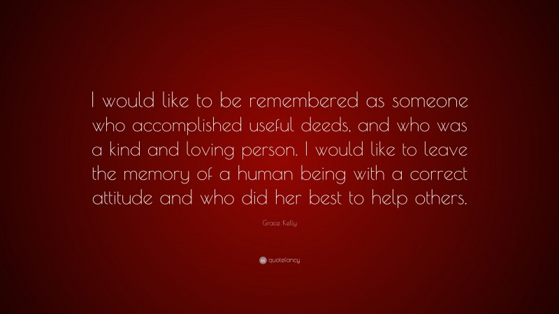 Grace Kelly Quote: “I would like to be remembered as someone who accomplished useful deeds, and who was a kind and loving person. I would like to leave the memory of a human being with a correct attitude and who did her best to help others.”