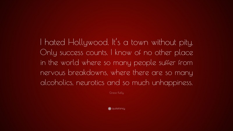 Grace Kelly Quote: “I hated Hollywood. It’s a town without pity. Only success counts. I know of no other place in the world where so many people suffer from nervous breakdowns, where there are so many alcoholics, neurotics and so much unhappiness.”
