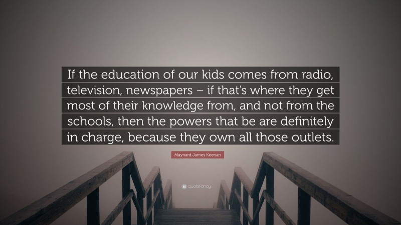 Maynard James Keenan Quote: “If the education of our kids comes from radio, television, newspapers – if that’s where they get most of their knowledge from, and not from the schools, then the powers that be are definitely in charge, because they own all those outlets.”