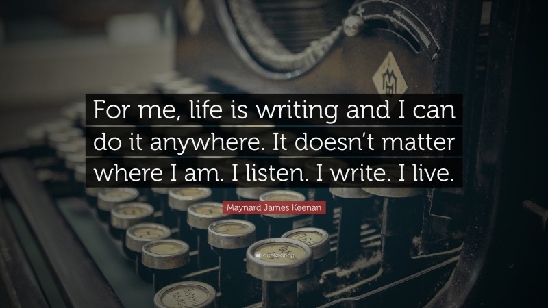 Maynard James Keenan Quote: “For me, life is writing and I can do it anywhere. It doesn’t matter where I am. I listen. I write. I live.”