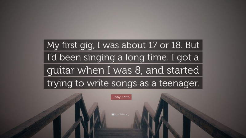 Toby Keith Quote: “My first gig, I was about 17 or 18. But I’d been singing a long time. I got a guitar when I was 8, and started trying to write songs as a teenager.”