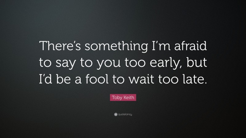 Toby Keith Quote: “There’s something I’m afraid to say to you too early, but I’d be a fool to wait too late.”