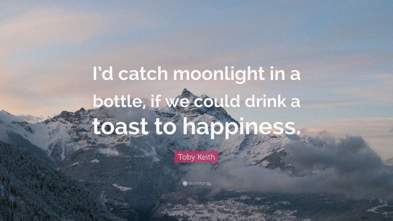 Toby Keith Quote: “I’d catch moonlight in a bottle, if we could drink a toast to happiness.”