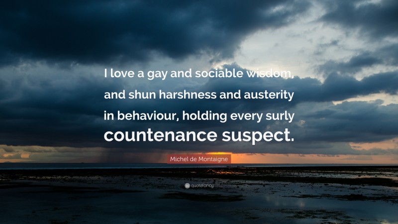 Michel de Montaigne Quote: “I love a gay and sociable wisdom, and shun harshness and austerity in behaviour, holding every surly countenance suspect.”