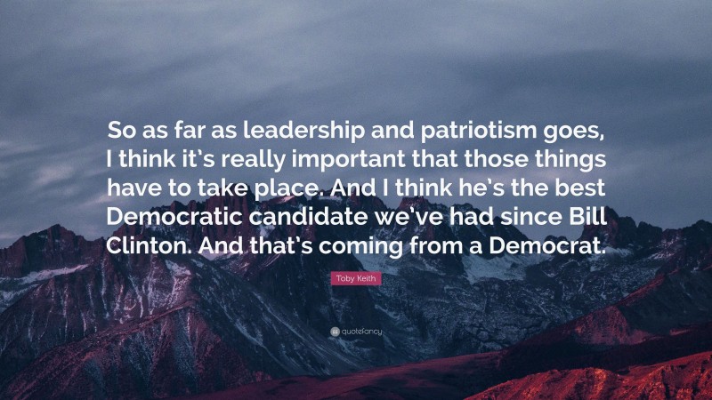 Toby Keith Quote: “So as far as leadership and patriotism goes, I think it’s really important that those things have to take place. And I think he’s the best Democratic candidate we’ve had since Bill Clinton. And that’s coming from a Democrat.”