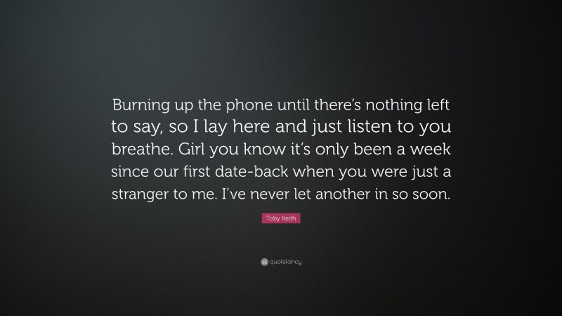 Toby Keith Quote: “Burning up the phone until there’s nothing left to say, so I lay here and just listen to you breathe. Girl you know it’s only been a week since our first date-back when you were just a stranger to me. I’ve never let another in so soon.”