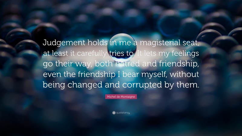 Michel de Montaigne Quote: “Judgement holds in me a magisterial seat, at least it carefully tries to. It lets my feelings go their way, both hatred and friendship, even the friendship I bear myself, without being changed and corrupted by them.”