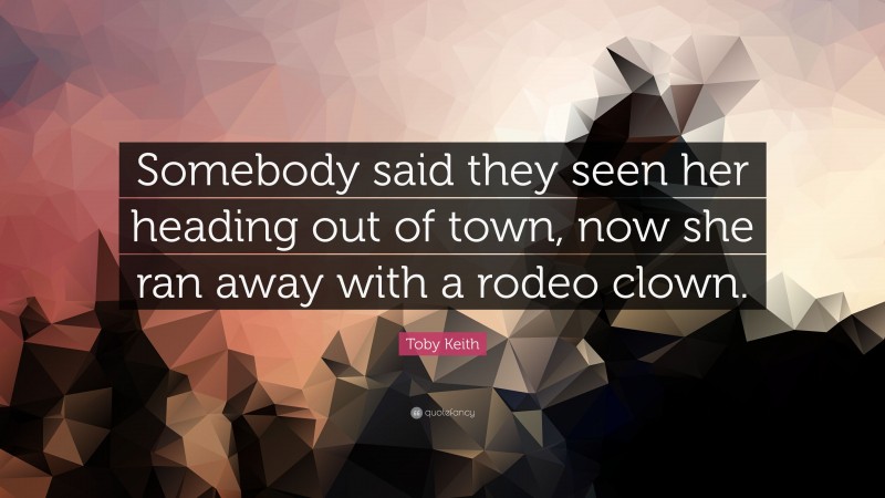 Toby Keith Quote: “Somebody said they seen her heading out of town, now she ran away with a rodeo clown.”