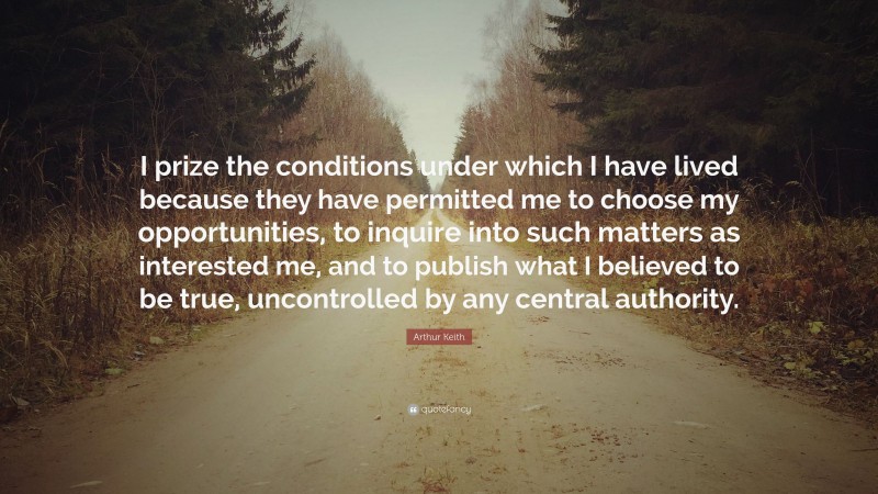 Arthur Keith Quote: “I prize the conditions under which I have lived because they have permitted me to choose my opportunities, to inquire into such matters as interested me, and to publish what I believed to be true, uncontrolled by any central authority.”