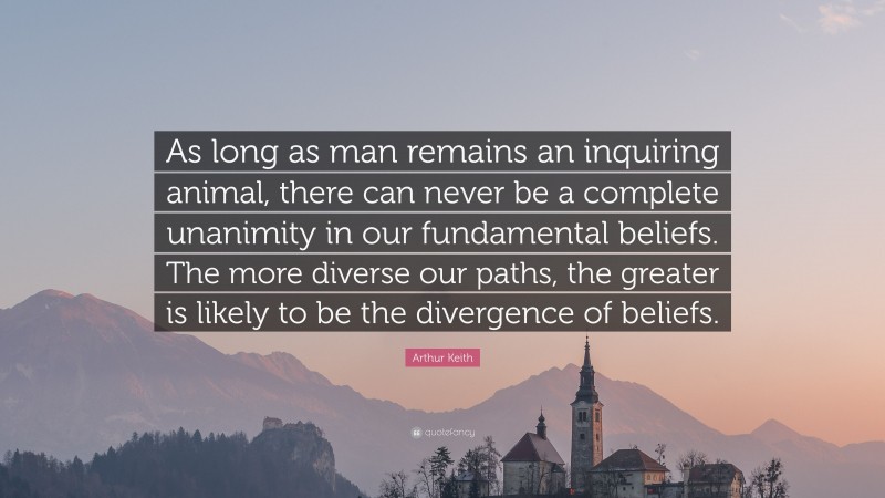 Arthur Keith Quote: “As long as man remains an inquiring animal, there can never be a complete unanimity in our fundamental beliefs. The more diverse our paths, the greater is likely to be the divergence of beliefs.”