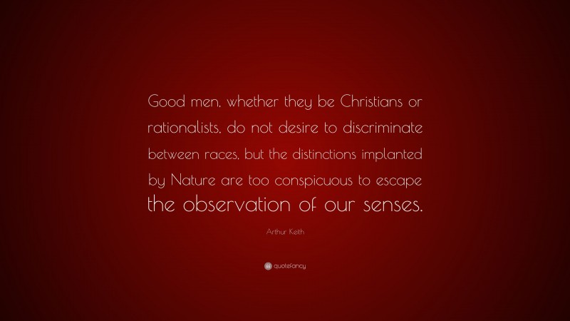 Arthur Keith Quote: “Good men, whether they be Christians or rationalists, do not desire to discriminate between races, but the distinctions implanted by Nature are too conspicuous to escape the observation of our senses.”